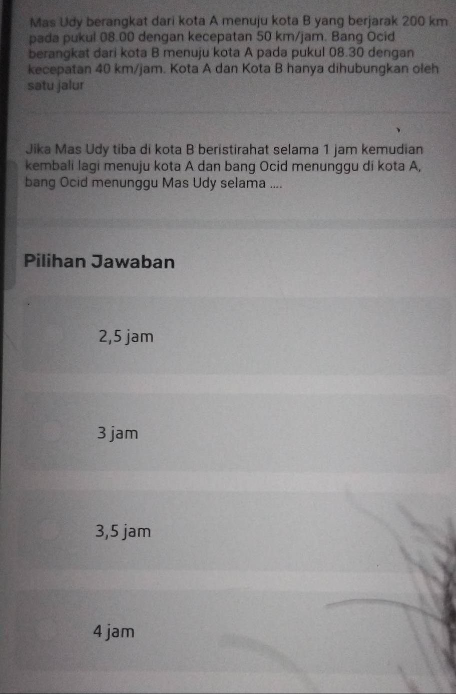 Mas Udy berangkat dari kota A menuju kota B yang berjarak 200 km
pada pukul 08.00 dengan kecepatan 50 km/jam. Bang Ocid
berangkat dari kota B menuju kota A pada pukul 08.30 dengan
kecepatan 40 km/jam. Kota A dan Kota B hanya dihubungkan oleh
satu jalur
Jika Mas Udy tiba di kota B beristirahat selama 1 jam kemudian
kembali lagi menuju kota A dan bang Ocid menunggu di kota A,
bang Ocid menunggu Mas Udy selama ....
Pilihan Jawaban
2,5 jam
3 jam
3,5 jam
4 jam