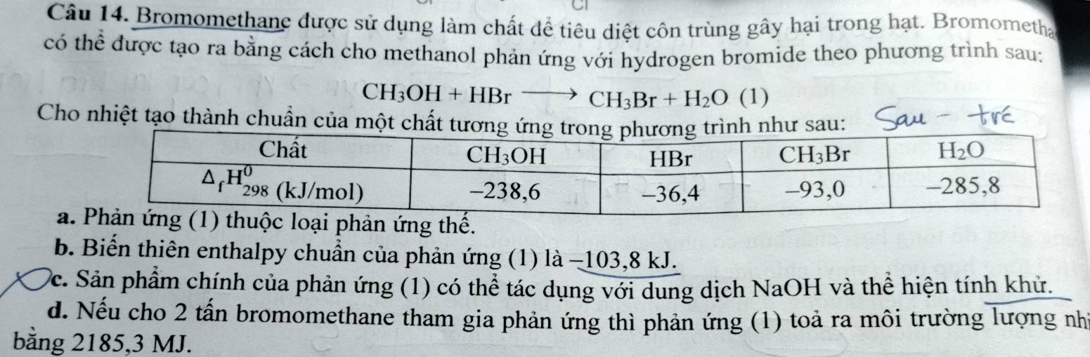 Bromomethane được sử dụng làm chất để tiêu diệt côn trùng gây hại trong hạt. Bromometha
có thể được tạo ra bằng cách cho methanol phản ứng với hydrogen bromide theo phương trình sau:
CH_3OH+HBr^- to CH_3Br+H_2O (1)
Cho nhiệt tạo thành chuẩn của một chất tương ứng trong png trình như sau:
aphản ứng thế.
b. Biến thiên enthalpy chuẩn của phản ứng (1) là −103,8 kJ.
Dc. Sản phẩm chính của phản ứng (1) có thể tác dụng với dung dịch NaOH và thể hiện tính khử.
d. Nếu cho 2 tấn bromomethane tham gia phản ứng thì phản ứng (1) toả ra môi trường lượng nhì
băng 2185,3 MJ.