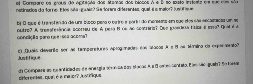 Compare os graus de agitação dos átomos dos blocos A e B no exato instante em que eles são 
retirados do forno. Eles são iguais? Se forem diferentes, qual é a maior? Justifique. 
b) O que é transferido de um bloco para o outro a partir do momento em que eles são encostados um no 
outro? A transferência ocorreu de A para B ou ao contrário? Que grandeza física é essa? Qual é a 
condição para que isso ocorra? 
c) Quais deverão ser as temperaturas aproximadas dos blocos A e B ao término do experimento? 
Justifique. 
d) Compare as quantidades de energia térmica dos blocos A e B antes contato. Elas são iguais? Se forem 
diferentes, qual é a maior? Justifique.