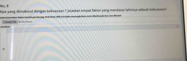 No. 8 
Apa yang dimaksud dengan kekuasaan ? jelaskan empat faktor yang mendasar lahirnya sebuah kekuasaan? 
Upload jawaban dalam bentuk gambar/jpg (Maksimal 2MB) biša tidak memungkinkan untuk dīketik pada text area dibawsh 
Choose File No file chosen 
Jawaban