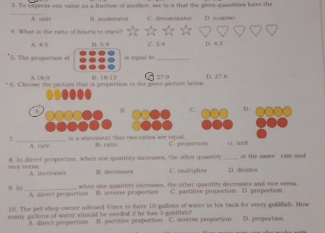 To express one value as a fraction of another, see to it that the given quantities have the
_
A. unit B. numerator C. denominator D. number
4. What is the ratio of hearts to stars?
A. 4:5 B. 5:9 C. 1:4 D. 4:3
5. The proportion of is equal to_
A 18:9 B. 18:12 27.9 D. 27:6
6. Choose the picture that is proportion to the given picture below.
A
B.CD.
7. _is a statement that two ratios are equal.
A. rate B. ratio C. proportion
vice versa. 8. In direct proportion, when one quantity increases, the other quantity _at the same rate and
A. increases B. decreases C. multiplies D. divides
9. In _when one quantity increases, the other quantity decreases and vice versa
A. direct proportion B. inverse proportion C. partitive proportion D. proportion
10. The pet shop owner advised Vince to have 10 gallons of water in his tank for every goldfish. How
many gallons of water should be needed if he has 3 goldfish? C. inverse proportion D. proportion
A. direct proportion B. partitive proportion