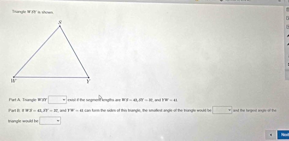 Triangle WSY is shown. 
Part A: Triangle WSY □ exist if the segment lengths are WS=42, SY=37 and YW=41
Part B IfWS=42, SY=37 , and YW=41 C. an form the sides of this triangle, the smallest angle of the triangle would be and the largest angle of the 
triangle would be 
Next