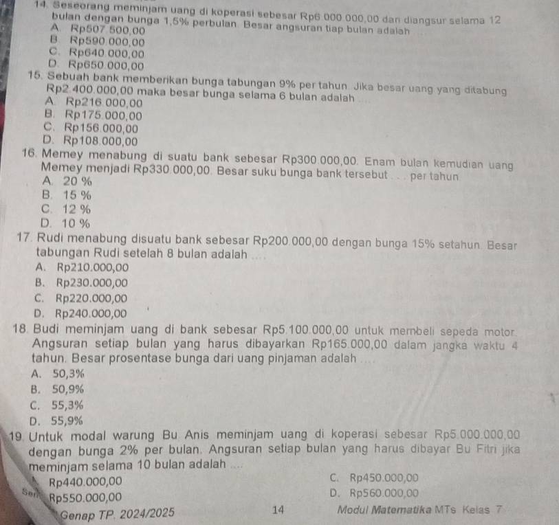 Seseorang meminjam uang di koperasi sebesar Rp6 000 000,00 dan diangsur selama 12
bulan dengan bunga 1,5% perbulan Besar angsuran tiap bulan adalah
A. Rp507 500,00
B. Rp590.000,00
C. Rp640 000,00
D. Rp650.000,00
15. Sebuah bank memberikan bunga tabungan 9% per tahun Jika besar uang yang ditabung
Rp2.400.000,00 maka besar bunga selama 6 bulan adalah
A. Rp216.000,00
B. Rp175.000,00
C、 Rp156.000,00
D. Rp108.000,00
16. Memey menabung di suatu bank sebesar Rp300.000,00. Enam bulan kemudian uang
Memey menjadi Rp330.000,00. Besar suku bunga bank tersebut . . . per tahun
A. 20 %
B. 15 %
C. 12 %
D. 10 %
17. Rudi menabung disuatu bank sebesar Rp200.000,00 dengan bunga 15% setahun. Besar
tabungan Rudi setelah 8 bulan adalah ....
A. Rp210.000,00
B. Rp230.000,00
C. Rp220.000,00
D. Rp240.000,00
18. Budi meminjam uang di bank sebesar Rp5.100.000,00 untuk membeli sepeda motor.
Angsuran setiap bulan yang harus dibayarkan Rp165.000,00 dalam jangka waktu 4
tahun. Besar prosentase bunga dari uang pinjaman adalah . ..
A. 50,3%
B. 50,9%
C. 55,3%
D. 55,9%
19 Untuk modal warung Bu Anis meminjam uang di koperasi sebesar Rp5.000.000,00
dengan bunga 2% per bulan. Angsuran setiap bulan yang harus dibayar Bu Fitri jika
meminjam selama 10 bulan adalah ....
Rp440.000,00 C. Rp450.000,00
Sen D. Rp560.000,00
Rp550.000,00
Genap TP. 2024/2025 14 Modul Matematika MTs Kelas 7