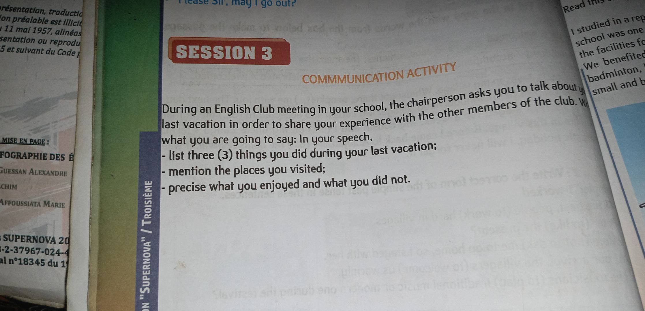 ease Sir, may I go out? 
Read this 
présentation, traductio 
ion préalable est illicit 
1 11 mai 1957, alinéas 
I studied in a rep 
sentation ou reprodu 
school was one 
5 et suivant du Code p SESSION 3 
the facilities fo 
We benefited 
badminton, 
COMMMUNICATION ACTIVITY 
During an English Club meeting in your school, the chairperson asks you to talk about y small and b 
last vacation in order to share your experience with the other members of the club. W 
MISE EN PAGE : what you are going to say: In your speech, 
FOGrApHiE DEs É 
- list three (3) things you did during your last vacation; 
Gueßan Alexandre 
- mention the places you visited; 
CHIM - precise what you enjoyed and what you did not. 
Affoussiata Marie 
= 
SUPERNOVA 20
-2 -37967-024 -4
a n° 183 4 5 du 1