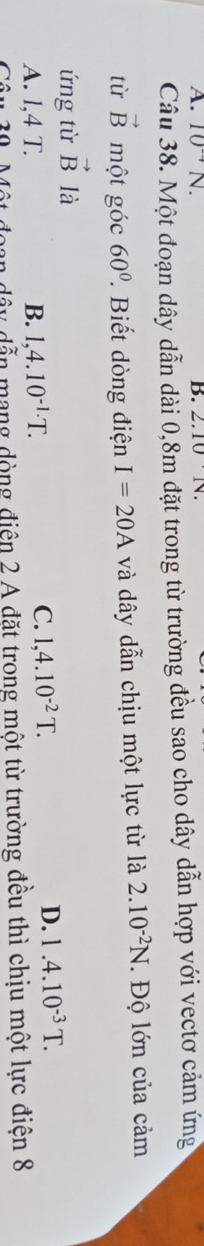 10^(-4)N. B. 2.10N. 
Câu 38. Một đoạn dây dẫn dài 0,8m đặt trong từ trường đều sao cho dây dẫn hợp với vectơ cảm ứng
tù vector B một góc 60°. Biết dòng điện I=20A và dây dẫn chịu một lực từ là 2.10^(-2)N. . Độ lớn của cảm
ứng từ vector B là
A. l, 4 T. B. 1,4.10^(-1.)T.
C. 1,4.10^(-2)T.
D. 1.4.10^(-3)T. 
oan dây dẫn mạng dòng điện 2 A đặt trong một từ trường đều thì chịu một lực điện 8