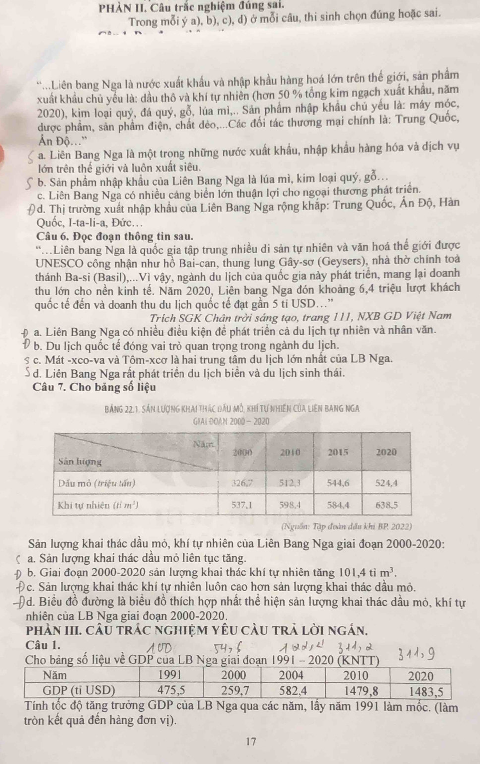 PHÀN II. Câu trắc nghiệm đúng sai.
Trong mỗi ý a), b), c), d) ở mỗi câu, thi sinh chọn đúng hoặc sai.
..Liên bang Nga là nước xuất khẩu và nhập khầu hàng hoá lớn trên thế giới, sản phẩm
xuất khẩu chủ yếu là: dầu thô và khí tự nhiên (hơn 50 % tổng kim ngạch xuất khẩu, năm
2020), kim loại quý, *, đá quý, gỗ, lúa mì,.. Sản phẩm nhập khẩu chủ yếu là: máy móc,
được phầm, sản phầm điện, chất dèo,...Các đối tác thương mại chính là: Trung Quốc,
Ấn Độ..."
a. Liên Bang Nga là một trong những nước xuất khẩu, nhập khẩu hàng hóa và dịch vụ
lớn trên thế giới và luôn xuất siêu.
b. Sản phẩm nhập khẩu của Liên Bang Nga là lúa mì, kim loại quý, gỗ...
c. Liên Bang Nga có nhiều cảng biển lớn thuận lợi cho ngoại thương phát triển.
0d. Thị trường xuất nhập khẩu của Liên Bang Nga rộng khắp: Trung Quốc, Ấn Độ, Hàn
Quốc, I-ta-li-a, Đức..
Câu 6. Đọc đoạn thông tin sau.
Liên bang Nga là quốc gia tập trung nhiều di sản tự nhiên và văn hoá thế giới được
UNESCO công nhận như hồ Bai-can, thung lung Gây-sơ (Geysers), nhà thờ chính toà
thánh Ba-si (Basil),...Vì vậy, ngành du lịch của quốc gia này phát triển, mang lại doanh
thu lớn cho nền kinh tế. Năm 2020, Liên bang Nga đón khoảng 6,4 triệu lượt khách
quốc tế đến và doanh thu du lịch quốc tế đạt gần 5 ti USD...”
Trích SGK Chân trời sáng tạo, trang 111, NXB GD Việt Nam
a. Liên Bang Nga có nhiều điều kiện đề phát triển cả du lịch tự nhiên và nhân văn.
b. Du lịch quốc tế đóng vai trò quan trọng trong ngành du lịch.
S # c. Mát -xco-va và Tôm-xcơ là hai trung tâm du lịch lớn nhất của LB Nga.
d. Liên Bang Nga rất phát triển du lịch biển và du lịch sinh thái.
Câu 7. Cho bảng số liệu
Bảng 22.1. Sản LượnG KhAi thác đầu Mỗ, khí tự nhiên Của Liên BAnG NGA
GIAI DOAN 2000- 2020
(Nguồn: Tập đoàn dầu khi BP. 2022)
Sản lượng khai thác dầu mỏ, khí tự nhiên của Liên Bang Nga giai đoạn 2000-2020:
( a. Sản lượng khai thác dầu mỏ liên tục tăng.
b. Giai đoạn 2000-2020 sản lượng khai thác khí tự nhiên tăng 101,4 tỉ m^3.
c. Sản lượng khai thác khí tự nhiên luôn cao hơn sản lượng khai thác dầu mỏ.
Od. Biểu đồ đường là biểu đồ thích hợp nhất thể hiện sản lượng khai thác dầu mỏ, khí tự
nhiên của LB Nga giai đoạn 2000-2020.
phàN III. cÂu trÁc nghiệm yêu cầu trả lời ngắn.
Câu 1.
Cho bảng số liệu về GDP của LB Nga giai đoạn 1991 - 2020 (KNTT)
Tính tốc độ tăng trưởng GDP của LB Nga qua các năm, lấy năm 1991 làm mốc. (làm
tròn kết quả đến hàng đơn vị).
17