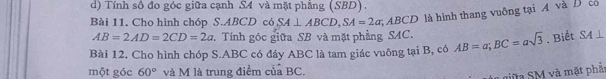 Tính số đo góc giữa cạnh SA và mặt phăng (SBD). 
Bài 11. Cho hình chóp S. ABCD có SA⊥ ABCD, SA=2a;; ABCD là hình thang vuông tại A và D có
AB=2AD=2CD=2a. Tính góc giữa SB và mặt phẳng SAC. 
Bài 12. Cho hình chóp S. ABC có đáy ABC là tam giác vuông tại B, có AB=a; BC=asqrt(3). Biết SA⊥
một góc 60° và M là trung điểm của BC. 
L giữa SM và mặt phăr