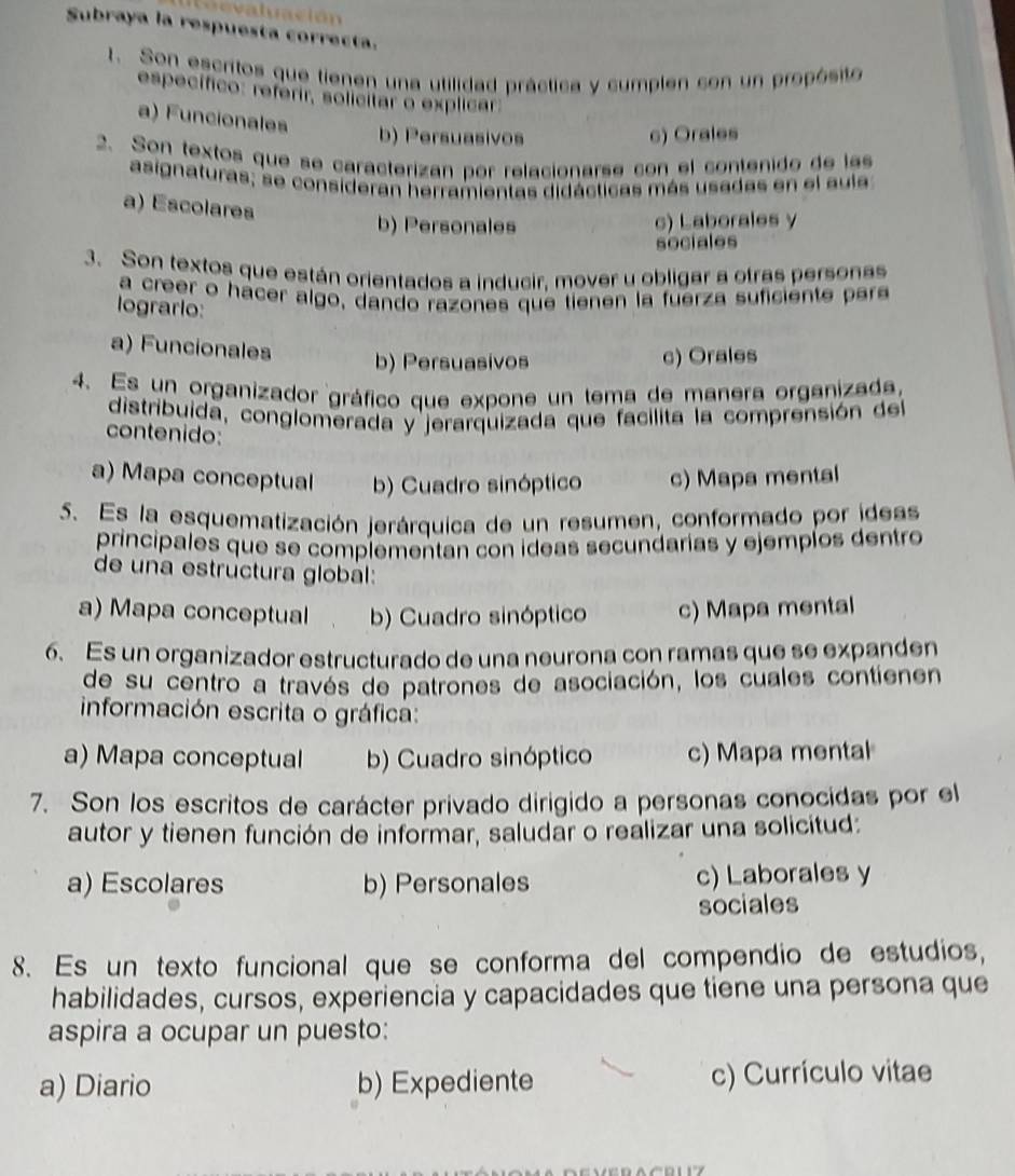 alción
Subraya la respuesta correcta.
t. Son escritos que tienen una utilidad práctica y cumplen con un propósito
específico: referir, solicitar o explicar:
a) Funcionales
b) Persuasivos c) Orales
2. Son textos que se caracterizan por relacionarse con el contenido de lss
asignaturas; se consideran herramientas didácticas más usadas en el aula
a) Escolares
b) Personales c) Laborales y
sociales
3. Son textos que están orientados a inducir. mover u obligar a otras personas
a creer o hacer algo, dando razones que tienen la fuerza suficiente pera
logrario:
a) Funcionales
b) Persuasivos c) Orales
4. Es un organizador gráfico que expone un tema de manera organizada,
distribuida, conglomerada y jerarquizada que facilita la comprensión del
contenido:
a) Mapa conceptual b) Cuadro sinóptico c) Mapa mental
S. Es la esquematización jerárquica de un resumen, conformado por ideas
principales que se complementan con ideas secundarias y ejempíos dentro
de una estructura global:
a) Mapa conceptual b) Cuadro sinóptico c) Mapa mental
6. Es un organizador estructurado de una neurona con ramas que se expanden
de su centro a través de patrones de asociación, los cuales contienen
información escrita o gráfica:
a) Mapa conceptual b) Cuadro sinóptico c) Mapa mental
7. Son los escritos de carácter privado dirigido a personas conocidas por el
autor y tienen función de informar, saludar o realizar una solicitud:
a) Escolares b) Personales c) Laborales y
sociales
8. Es un texto funcional que se conforma del compendio de estudios,
habilidades, cursos, experiencia y capacidades que tiene una persona que
aspira a ocupar un puesto:
a) Diario b) Expediente c) Currículo vitae