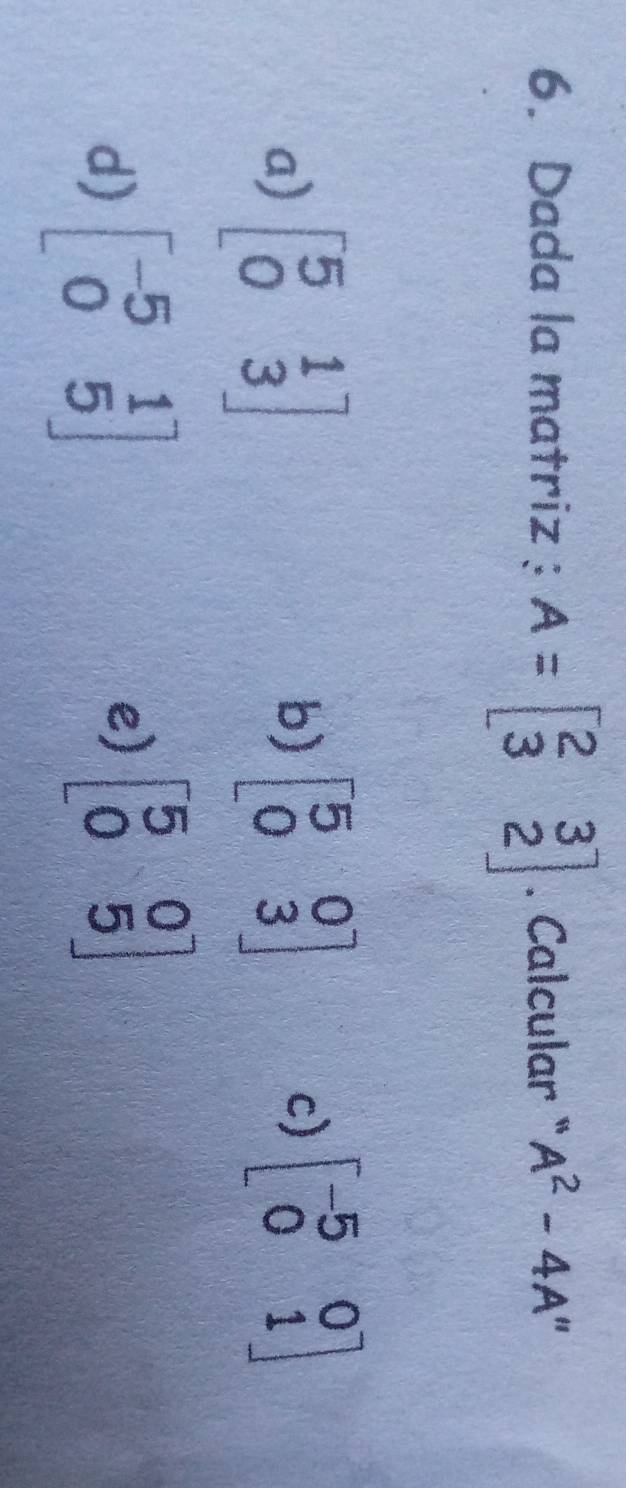 Dada la matriz: A=beginbmatrix 2&3 3&2endbmatrix. Calcular " A^2-4A
a) beginbmatrix 5&1 0&3endbmatrix
b) beginbmatrix 5&0 0&3endbmatrix beginbmatrix -5&0 0&1endbmatrix
c)
d) beginbmatrix -5&1 0&5endbmatrix
e) beginbmatrix 5&0 0&5endbmatrix