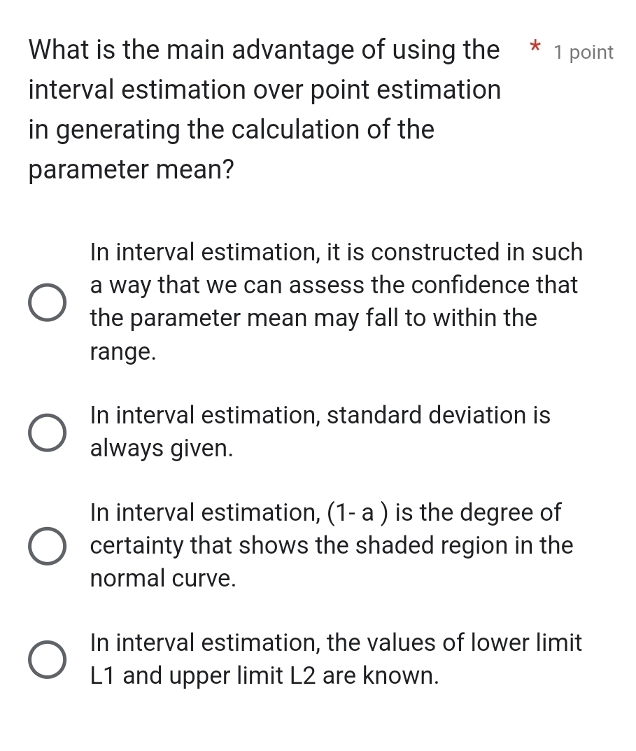 What is the main advantage of using the * 1 point
interval estimation over point estimation
in generating the calculation of the
parameter mean?
In interval estimation, it is constructed in such
a way that we can assess the confidence that
the parameter mean may fall to within the
range.
In interval estimation, standard deviation is
always given.
In interval estimation, (1- a ) is the degree of
certainty that shows the shaded region in the
normal curve.
In interval estimation, the values of lower limit
L1 and upper limit L2 are known.