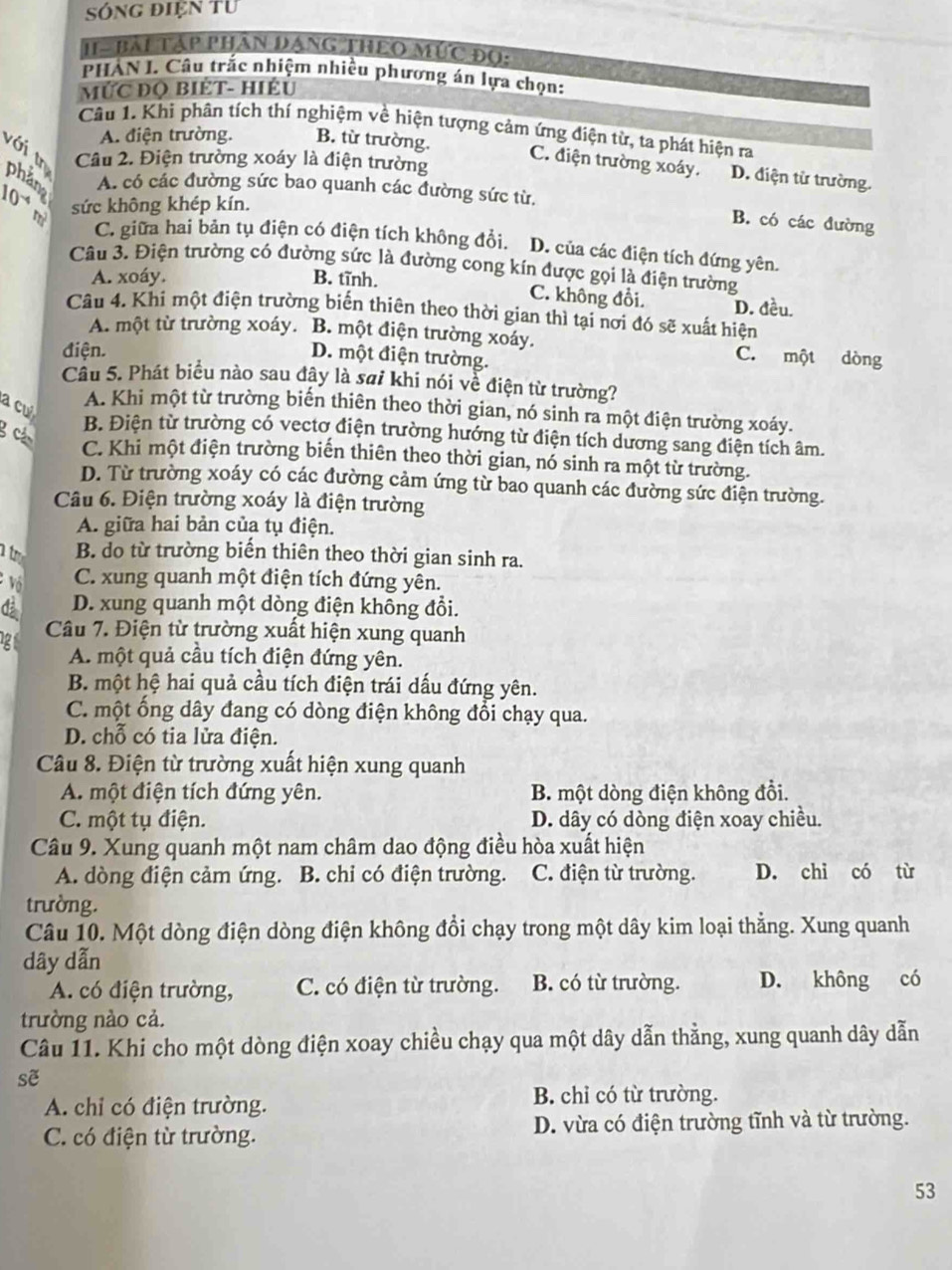 Sóng điện từ
H - BAL TậP PHâN DANG THEO MÚC Đọ:
PHẢN I. Câu trấc nhiệm nhiều phương án lựa chọn:
MỨC ĐQ BIÉT- HIÉU
Câu 1. Khi phân tích thí nghiệm về hiện tượng cảm ứng điện từ, ta phát hiện ra
A. điện trường. B. từ trường.
với tn Câu 2. Điện trường xoáy là điện trường
C. điện trường xoáy. D. điện từ trường.
phan A. có các đường sức bao quanh các đường sức từ.
10 sức không khép kín.
B. có các đường
C. giữa hai bản tụ điện có điện tích không đổi. D. của các điện tích đứng yên.
Câu 3. Điện trường có đường sức là đường cong kín được gọi là điện trường
A. xoáy. B. tĩnh. C. không đổi. D. đều.
Câu 4. Khi một điện trường biến thiên theo thời gian thì tại nơi đó sẽ xuất hiện
A. một từ trường xoáy. B. một điện trường xoáy. C. một dòng
điện.
D. một điện trường.
Câu 5. Phát biểu nào sau đây là sai khi nói về điện từ trường?
a cu
A. Khi một từ trường biến thiên theo thời gian, nó sinh ra một điện trường xoáy.
g c
B. Điện từ trường có vectơ điện trường hướng từ điện tích dương sang điện tích âm.
C. Khi một điện trường biến thiên theo thời gian, nó sinh ra một từ trường.
D. Từ trường xoáy có các đường cảm ứng từ bao quanh các đường sức điện trường.
Câu 6. Điện trường xoáy là điện trường
A. giữa hai bản của tụ điện.
a t B. do từ trường biến thiên theo thời gian sinh ra.
vô C. xung quanh một điện tích đứng yên.
d D. xung quanh một dòng điện không đổi.
12
Câu 7. Điện từ trường xuất hiện xung quanh
A. một quả cầu tích điện đứng yên.
B. một hệ hai quả cầu tích điện trái dấu đứng yên.
C. một ống dây đang có dòng điện không đổi chạy qua.
D. chỗ có tia lửa điện.
Câu 8. Điện từ trường xuất hiện xung quanh
A. một điện tích đứng yên. B. một dòng điện không đổi.
C. một tụ điện. D. dây có dòng điện xoay chiều.
Câu 9. Xung quanh một nam châm dao động điều hòa xuất hiện
A. dòng điện cảm ứng. B. chi có điện trường. C. điện từ trường. D. chỉ có từ
trường.
Câu 10. Một dòng điện dòng điện không đổi chạy trong một dây kim loại thẳng. Xung quanh
dây dẫn
A. có điện trường, C. có điện từ trường. B. có từ trường. D. không có
trường nào cả.
Câu 11. Khi cho một dòng điện xoay chiều chạy qua một dây dẫn thằng, xung quanh dây dẫn
sẽ
A. chỉ có điện trường. B. chỉ có từ trường.
C. có điện từ trường. D. vừa có điện trường tĩnh và từ trường.
53