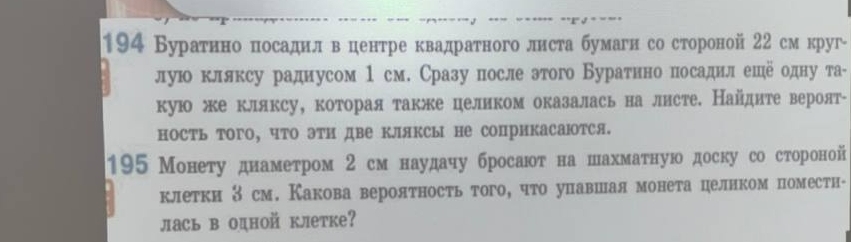 194 ВураτнноδπосаднлδвΒδценτре квадраτного листа бумагн со стороной 22 см круг- 
лую клляксу радиусом 1 см. Сразу после этого Буратнно посадил еше одну та- 
кую же кляксу, которая также целиком оказалась на листе. Найдите вероят- 
ность того, что эти две кляксы не соприкасаюотся. 
195 Монету днамеτром 2 см наудачу бросаюоτ на шахмаτную доску со стороной 
клетки З см. Какова вероятность того, что упавшая монета целнком поместн- 
лась в одной клетке?