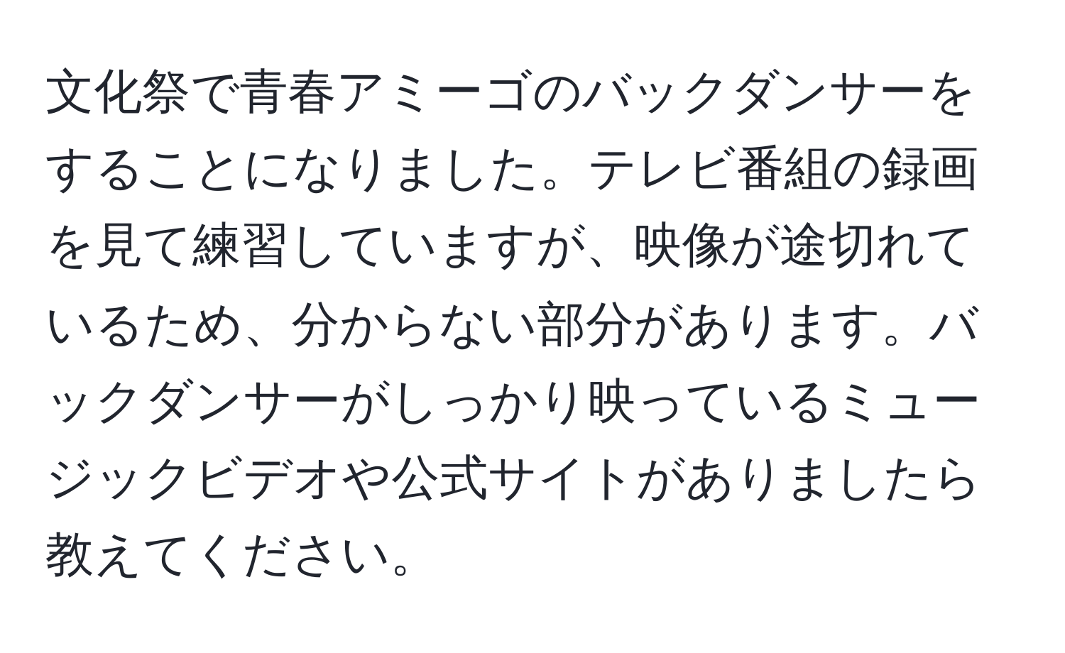 文化祭で青春アミーゴのバックダンサーをすることになりました。テレビ番組の録画を見て練習していますが、映像が途切れているため、分からない部分があります。バックダンサーがしっかり映っているミュージックビデオや公式サイトがありましたら教えてください。