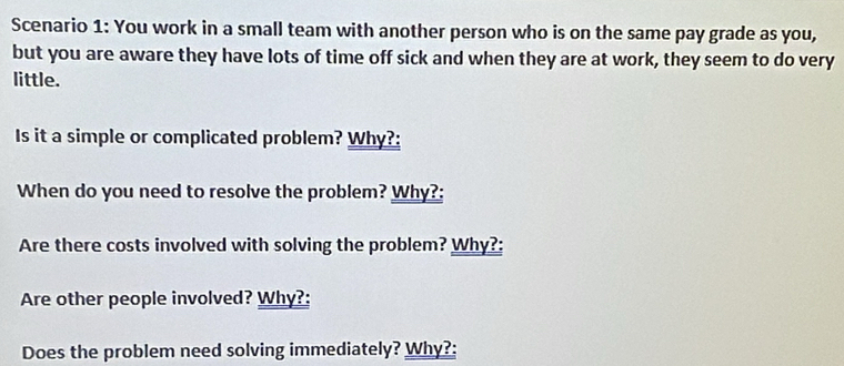 Scenario 1: You work in a small team with another person who is on the same pay grade as you, 
but you are aware they have lots of time off sick and when they are at work, they seem to do very 
little. 
Is it a simple or complicated problem? Why?: 
When do you need to resolve the problem? Why?: 
Are there costs involved with solving the problem? Why?: 
Are other people involved? Why?: 
Does the problem need solving immediately? Why?: