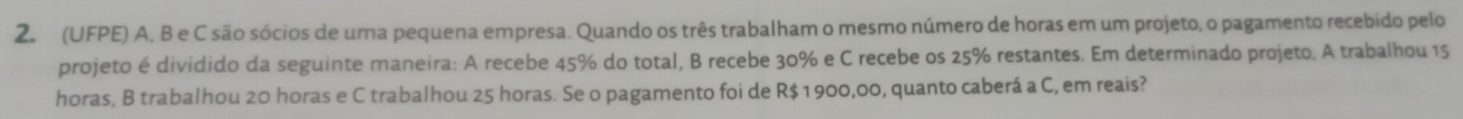 (UFPE) A, B e C são sócios de uma pequena empresa. Quando os três trabalham o mesmo número de horas em um projeto, o pagamento recebido pelo 
projeto é dividido da seguinte maneira: A recebe 45% do total, B recebe 30% e C recebe os 25% restantes. Em determinado projeto, A trabalhou 15
horas, B trabalhou 20 horas e C trabalhou 25 horas. Se o pagamento foi de R$ 1 900,00, quanto caberá a C, em reais?