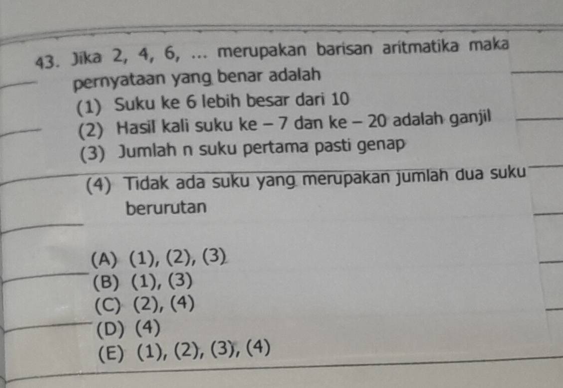 Jika 2, 4, 6, ... merupakan barisan aritmatika maka
_pernyataan yang benar adalah
(1) Suku ke 6 lebih besar dari 10
_
(2) Hasil kali suku ke - 7 dan ke - 20 adalah ganjil
(3) Jumlah n suku pertama pasti genap
(4) Tidak ada suku yang merupakan jumlah dua suku
berurutan
_
(A) ( 1),(2),(3)
(B) (1),(3)
(C) (2),(4)
(D) (4)
(E) (1),(2),(3),(4)