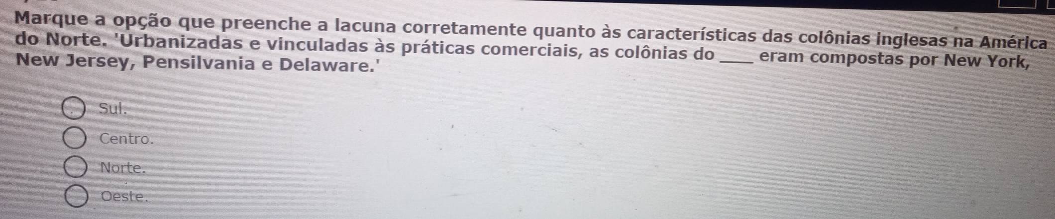 Marque a opção que preenche a lacuna corretamente quanto às características das colônias inglesas na América
do Norte. 'Urbanizadas e vinculadas às práticas comerciais, as colônias do _eram compostas por New York,
New Jersey, Pensilvania e Delaware.'
Sul.
Centro.
Norte.
Oeste.