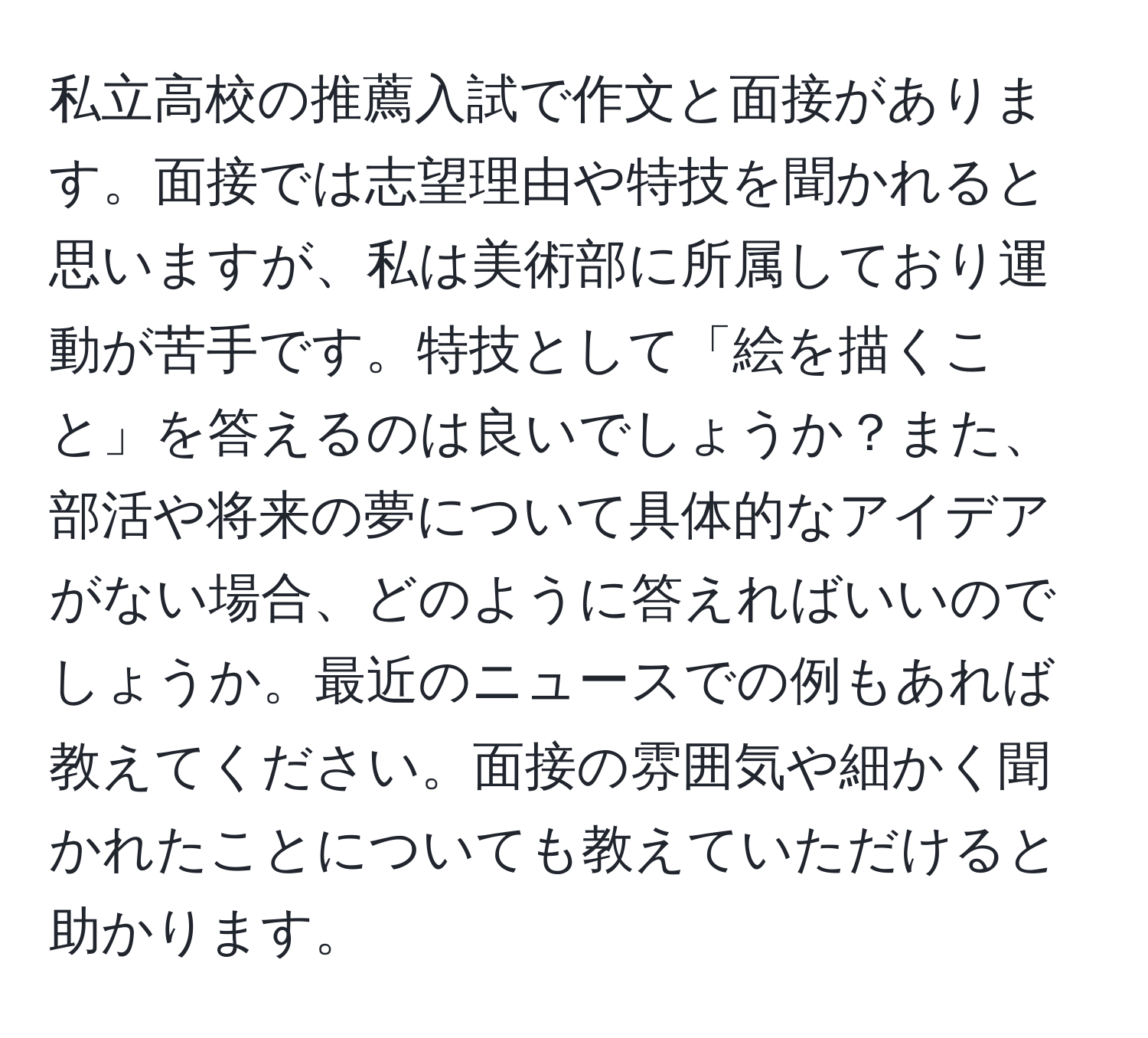 私立高校の推薦入試で作文と面接があります。面接では志望理由や特技を聞かれると思いますが、私は美術部に所属しており運動が苦手です。特技として「絵を描くこと」を答えるのは良いでしょうか？また、部活や将来の夢について具体的なアイデアがない場合、どのように答えればいいのでしょうか。最近のニュースでの例もあれば教えてください。面接の雰囲気や細かく聞かれたことについても教えていただけると助かります。