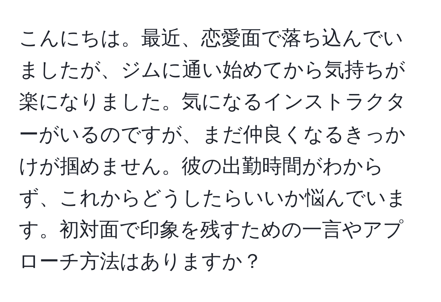 こんにちは。最近、恋愛面で落ち込んでいましたが、ジムに通い始めてから気持ちが楽になりました。気になるインストラクターがいるのですが、まだ仲良くなるきっかけが掴めません。彼の出勤時間がわからず、これからどうしたらいいか悩んでいます。初対面で印象を残すための一言やアプローチ方法はありますか？