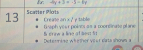 Ex: -4y+3=-5-6y
13 Scatter Plots 
Create an x / y table 
Graph your points on a coordinate plane 
& draw a line of best fit 
Determine whether vour data shows a