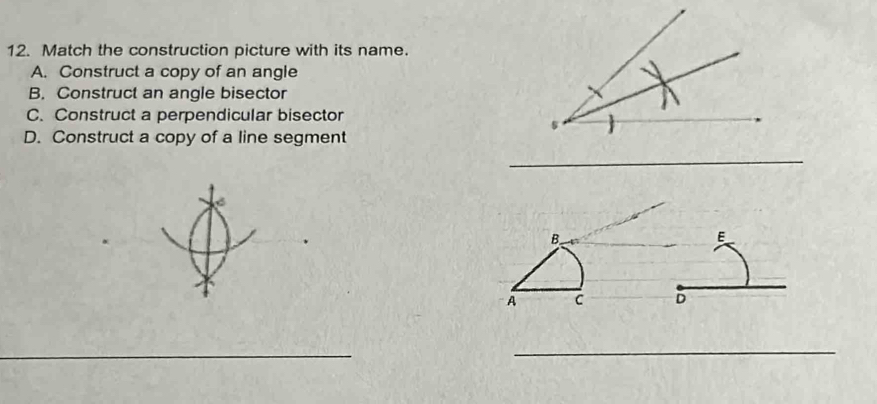 Match the construction picture with its name. 
A. Construct a copy of an angle 
B. Construct an angle bisector 
C. Construct a perpendicular bisector 
D. Construct a copy of a line segment 
_
B
E
A C D
_ 
_