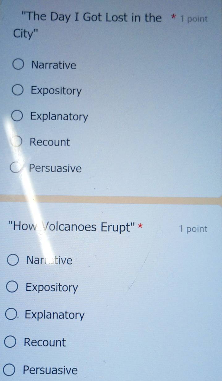 "The Day I Got Lost in the * 1 point
City"
Narrative
Expository
Explanatory
Recount
Persuasive
''How Volcanoes Erupt'' * 1 point
Narrotive
Expository
Explanatory
Recount
Persuasive