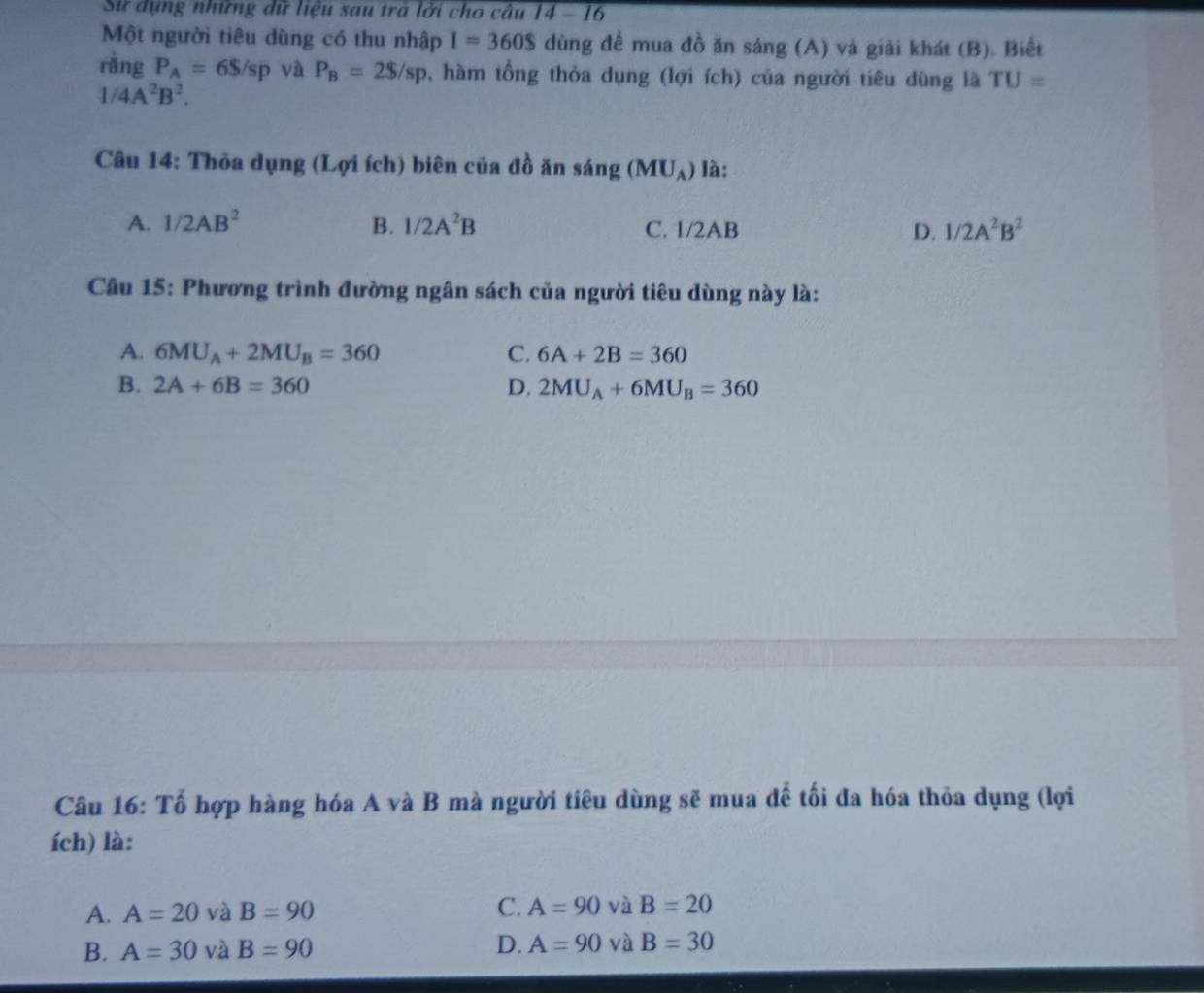 Sử dụng những dữ liệu sau trá lời cho câu 14 - 16
Một người tiêu dùng có thu nhập I=360$ dùng để mua đồ ăn sáng (A) và giải khát (B). Biết
ràng P_A=6S/sp và P_B=2$/sp , hàm tổng thỏa dụng (lợi ích) của người tiêu dùng là TU=
1/4A^2B^2. 
Câu 14: Thỏa dụng (Lợi ích) biên của đồ ăn sáng (MU_A) là:
A. 1/2AB^2 B. 1/2A^2B C. 1/2AB D. 1/2A^2B^2
Câu 15: Phương trình đường ngân sách của người tiêu dùng này là:
A. 6MU_A+2MU_B=360 C. 6A+2B=360
B. 2A+6B=360 D. 2MU_A+6MU_B=360
Câu 16: Tố hợp hàng hóa A và B mà người tiêu dùng sẽ mua đề tối đa hóa thỏa dụng (lợi
ích) là:
A. A=20 và B=90 C. A=90 và B=20
B. A=30 và B=90 D. A=90 và B=30