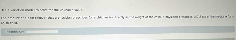 Use a variation model to solve for the unknown value. 
The amount of a pain reliever that a physician prescribes for a child varies directly as the weight of the child. A physician prescribes 157.5 mg of the medicine for a
45 Ib child. 
Progress: 0/4