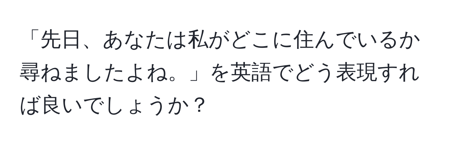 「先日、あなたは私がどこに住んでいるか尋ねましたよね。」を英語でどう表現すれば良いでしょうか？