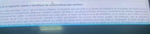 Lee la siguiente reseña e identifique las características que contiene: 
La cinta animada "Coco", gira en torno a Miguel, un pequeño que vive junto a su familia de zapateros en el poblado de Santa Cecilia 
El pueblo es exactamente igual que cualquier poblado de México: una plaza principal, un kiosco, vendedores de comida, papel picado 
adornando las calles, y música resonando por todos lados. El sueño de Miguel es el de convertirse en un músico, tal y como su idolo 
Ernesto de la Cruz, un reconocido cantante y actor que también fue onundo del mismo pueblo. Sin embargo, hay un pequeño 
nconveniente para que este logre realizar su sueño, su familia tiene prohibido escuchar música. Disgustado al sentir la fata de 
apoyo de guienes lo aman, Miguel desobedece a sus padres y a su abuela con tal de seguir su vocación. Es entonces cuando este