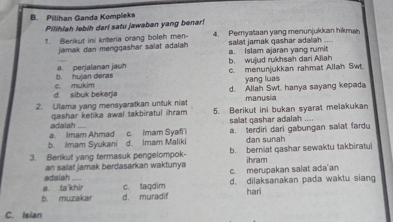 Pilihan Ganda Kompleks
Pilihlah lebih dari satu jawaban yang benar!
1. Berikut ini kriteria orang boleh men- 4. Pernyataan yang menunjukkan hikmah
jamak dan mengqashar salat adalah salat jamak qashar adalah ....
a. Islam ajaran yang rumit
a. perjalanan jauh b. wujud rukhsah dari Allah
b. hujan deras c. menunjukkan rahmat Allah Swt.
c. mukim yang luas
d. sibuk bekerja d. Allah Swt. hanya sayang kepada
manusia
2. Ulama yang mensyaratkan untuk niat
qashar ketika awal takbiratul ihram 5. Berikut ini bukan syarat melakukan
adalah ... salat qashar adalah ....
a. Imam Ahmad c. Imam Syafi'i a. terdiri dari gabungan salat fardu
b. Imam Syukani d. Imam Maliki dan sunah
3. Berikut yang termasuk pengelompok- b. berniat qashar sewaktu takbiratul
ihram
an salat jamak berdasarkan waktunya
adalah .... c. merupakan salat ada’an
a. ta'khir c. taqdim d. dilaksanakan pada waktu siang
hari
b. muzakar d. muradif
C. Isian