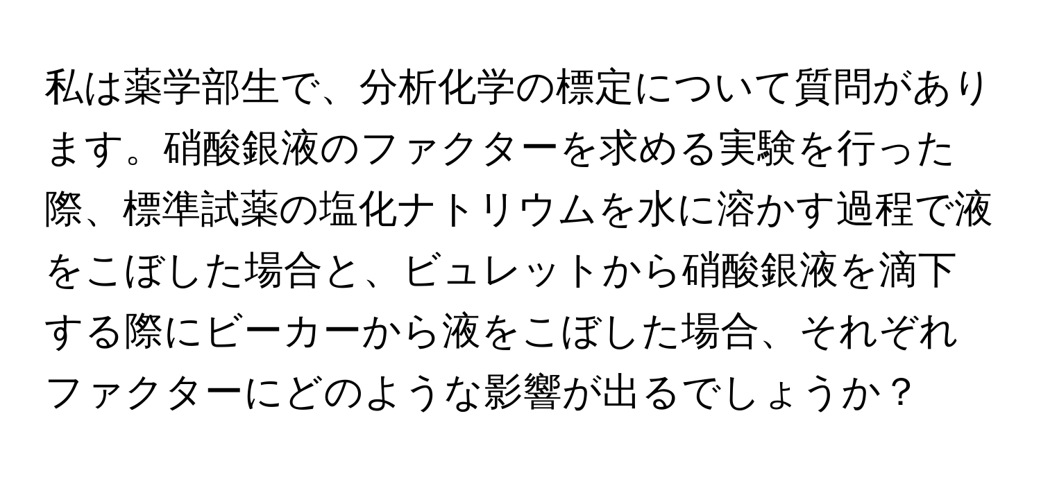 私は薬学部生で、分析化学の標定について質問があります。硝酸銀液のファクターを求める実験を行った際、標準試薬の塩化ナトリウムを水に溶かす過程で液をこぼした場合と、ビュレットから硝酸銀液を滴下する際にビーカーから液をこぼした場合、それぞれファクターにどのような影響が出るでしょうか？