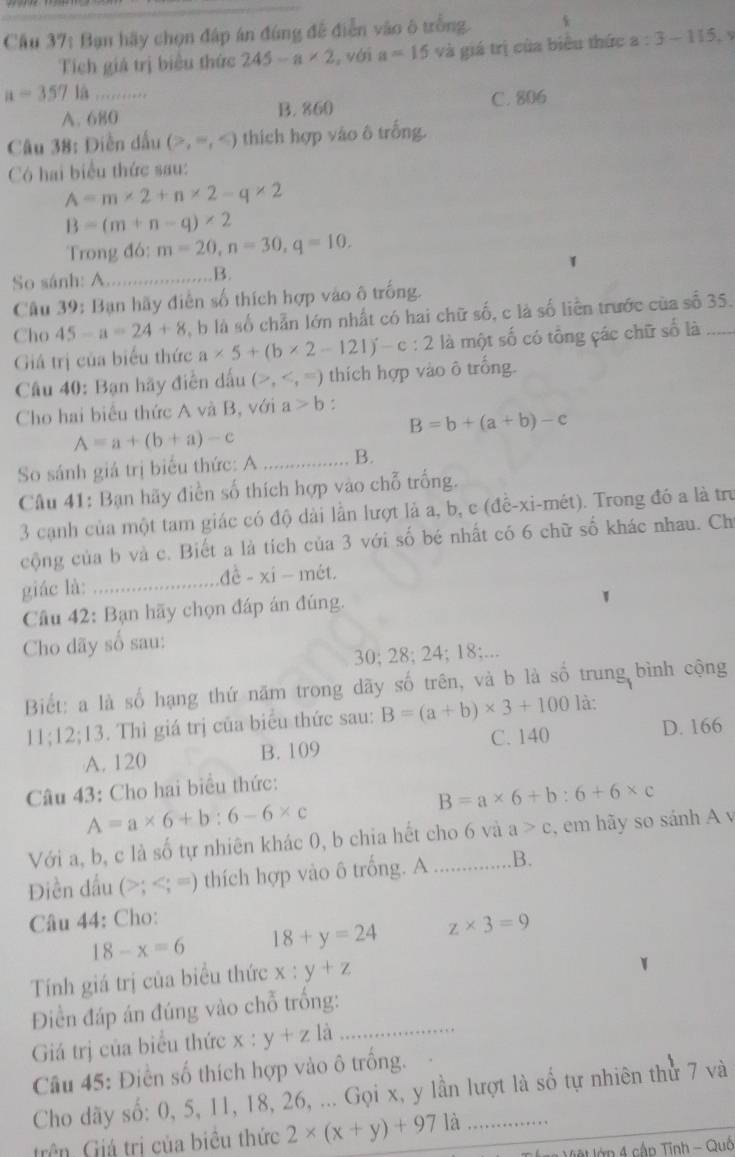 Cầu 37: Bạn hãy chọn đáp án đúng đề điễn vào ô trồng.
Tích giá trị biểu thức 245-a* 2 , với a=15 và giá trị của biểu thức a:3-115
a=357
A. 680 B. 860 C. 806
Câu 38: Diền dấu (>,=, thích hợp vào ô trống.
Có hai biểu thức sau:
A=m* 2+n* 2-q* 2
B=(m+n-q)* 2
Trong đó: m=20,n=30,q=10.
1
So sánh: A_ B.
Câu 39: Bạn hãy điễn số thích hợp vào ô trống.
Cho 45-a=24+8 , b là số chẵn lớn nhất có hai chữ số, c là số liền trước của số 35.
Giả trị của biểu thức a* 5+(b* 2-121)-c:2 là một số có tồng các chữ số là
Câu 40: Bạn hãy điễn dấu (>, thích hợp vào ô trống.
Cho hai biểu thức A và B, với a>b.
B=b+(a+b)-c
A=a+(b+a)-c
So sánh giá trị biểu thức: A_ B.
Câu 41: Bạn hãy điền số thích hợp vào chỗ trống.
3 cạnh của một tam giác có độ dài lần lượt là a, b, c (đề-xi-mét). Trong đó a là tru
cộng của b và c. Biết a là tích của 3 với số bé nhất có 6 chữ số khác nhau. Ch
giác là: _ dhat d-xi-met.
Câu 42: Bạn hãy chọn đáp án đúng.
Cho dãy số sau:
30; 28; 24; 18;...
Biết: a là số hạng thứ năm trong dãy số trên, và b là số trung bình cộng
11;12;13 3. Thì giá trị của biểu thức sau: B=(a+b)* 3+100 là:
A. 120 B. 109 C. 140 D. 166
Câu 43: Cho hai biểu thức:
B=a* 6+b:6+6* c
A=a* 6+b:6-6* c
Với a, b, c là số tự nhiên khác 0, b chia hết cho 6 và a>c , em hãy so sánh A v
Điền đấu (>; thích hợp vào ô trống. A _B.
Câu 44: Cho:
18-x=6 18+y=24 z* 3=9
Tính giá trị của biểu thức x:y+z
Điền đáp án đúng vào chỗ trống:
Giá trị của biểu thức x:y+z là_
Câu 45: Điền số thích hợp vào ô trống.
Cho dãy số: 0, 5, 11, 18, 26, ... Gọi x, y lần lượt là số tự nhiên thử 7 và
trên. Giá trị của biêu thức 2* (x+y)+971dot a _
*   Vệt lớp 4 cập Tĩnh - Quố