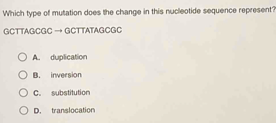 Which type of mutation does the change in this nucleotide sequence represent?
GCT TAGCGC → GCT TATAGCGC
A. duplication
B. inversion
C. substitution
D. translocation