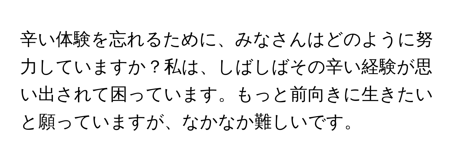 辛い体験を忘れるために、みなさんはどのように努力していますか？私は、しばしばその辛い経験が思い出されて困っています。もっと前向きに生きたいと願っていますが、なかなか難しいです。