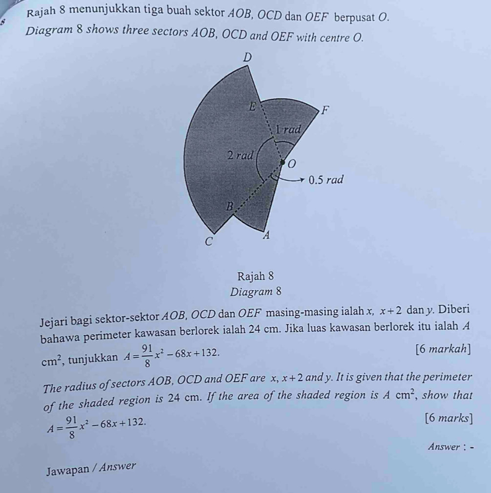 Rajah 8 menunjukkan tiga buah sektor AOB, OCD dan OEF berpusat O. 
8 
Diagram 8 shows three sectors AOB, OCD and OEF with centre O. 
Rajah 8 
Diagram 8 
Jejari bagi sektor-sektor AOB, OCD dan OEF masing-masing ialah x, x+2 dan y. Diberi 
bahawa perimeter kawasan berlorek ialah 24 cm. Jika luas kawasan berlorek itu ialah A
cm^2 , tunjukkan A= 91/8 x^2-68x+132. 
[6 markah] 
The radius of sectors AOB, OCD and OEF are x, x+2 and y. It is given that the perimeter 
of the shaded region is 24 cm. If the area of the shaded region is Acm^2 , show that
A= 91/8 x^2-68x+132. 
[6 marks] 
Answer : - 
Jawapan / Answer