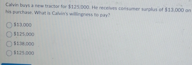 Calvin buys a new tractor for $125,000. He receives consumer surplus of $13,000 on
his purchase. What is Calvin's willingness to pay?
$13,000
$125,000
$138,000
$125,000