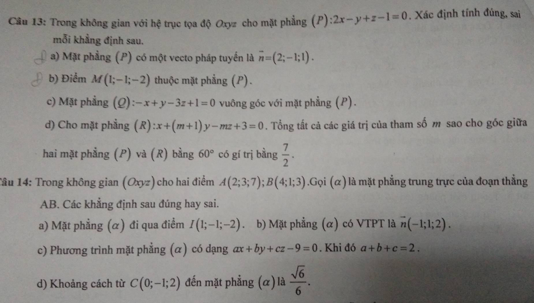 Trong không gian với hệ trục tọa độ Oxyz cho mặt phẳng (P) 2x-y+z-1=0. Xác định tính đúng, sai 
mỗi khẳng định sau. 
a) Mặt phẳng (P) có một vecto pháp tuyến là overline n=(2;-1;1). 
b) Điểm M(1;-1;-2) thuộc mặt phẳng (P). 
c) Mặt phẳng (Q): -x+y-3z+1=0 vuông góc với mặt phẳng (P). 
d) Cho mặt phẳng (R) :x+(m+1)y-mz+3=0. Tổng tất cả các giá trị của tham số m sao cho góc giữa 
hai mặt phẳng (P) và (R) bằng 60° có gí trị bằng  7/2 . 
Tâu 14: Trong không gian (Oxyz) cho hai điểm A(2;3;7); B(4;1;3).Gọi (α) là mặt phẳng trung trực của đoạn thẳng 
AB. Các khẳng định sau đúng hay sai. 
a) Mặt phẳng (α) đi qua điểm I(1;-1;-2) b) Mặt phẳng (α) có VTPT là vector n(-1;1;2). 
c) Phương trình mặt phẳng (α) có dạng ax+by+cz-9=0. Khi đó a+b+c=2. 
d) Khoảng cách từ C(0;-1;2) đến mặt phẳng (α) là  sqrt(6)/6 .