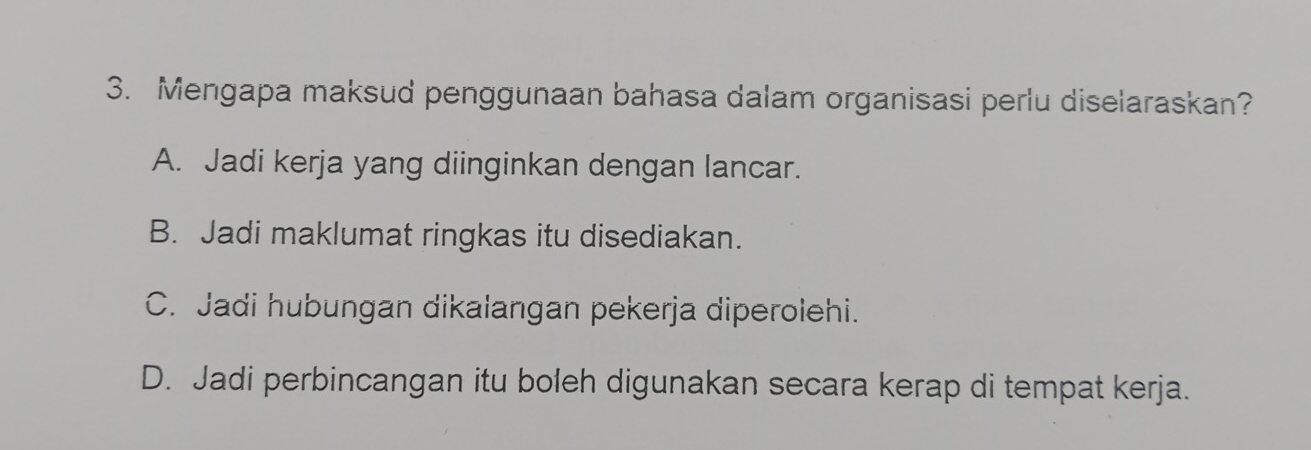 Mengapa maksud penggunaan bahasa dalam organisasi perlu diselaraskan?
A. Jadi kerja yang diinginkan dengan lancar.
B. Jadi maklumat ringkas itu disediakan.
C. Jadi hubungan dikalangan pekerja diperolehi.
D. Jadi perbincangan itu boleh digunakan secara kerap di tempat kerja.