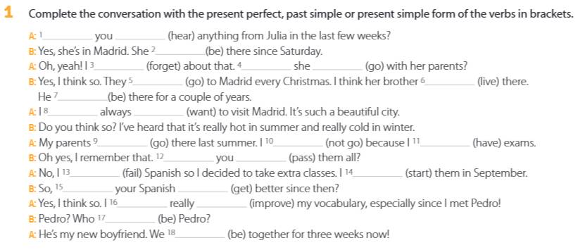 Complete the conversation with the present perfect, past simple or present simple form of the verbs in brackets. 
A: 1_ you _(hear) anything from Julia in the last few weeks? 
: Yes, she's in Madrid. She _(be) there since Saturday. 
A: Oh, yeah! I 3_ (forget) about that. 4_ she _(go) with her parents? 
B: Yes, I think so. They 5_ (go) to Madrid every Christmas. I think her brother _(live) there. 
He 7_ (be) there for a couple of years. 
A:| 8_ always _(want) to visit Madrid. It's such a beautiful city. 
B: Do you think so? I've heard that it's really hot in summer and really cold in winter. 
A: My parents 9_ (go) there last summer. I 10_ (not go) because I 11_ (have) exams. 
8: Oh yes, I remember that. 12_ you _(pass) them all? 
A: No, I 13_ (fail) Spanish so I decided to take extra classes. I 14_ (start) them in September. 
B: So, 15 _ your Spanish _(get) better since then? 
A: Yes, I think so. I 16_ really_ (improve) my vocabulary, especially since I met Pedro! 
8: Pedro? Who 17 _ (be) Pedro? 
A: He's my new boyfriend. We 18 _ (be) together for three weeks now!