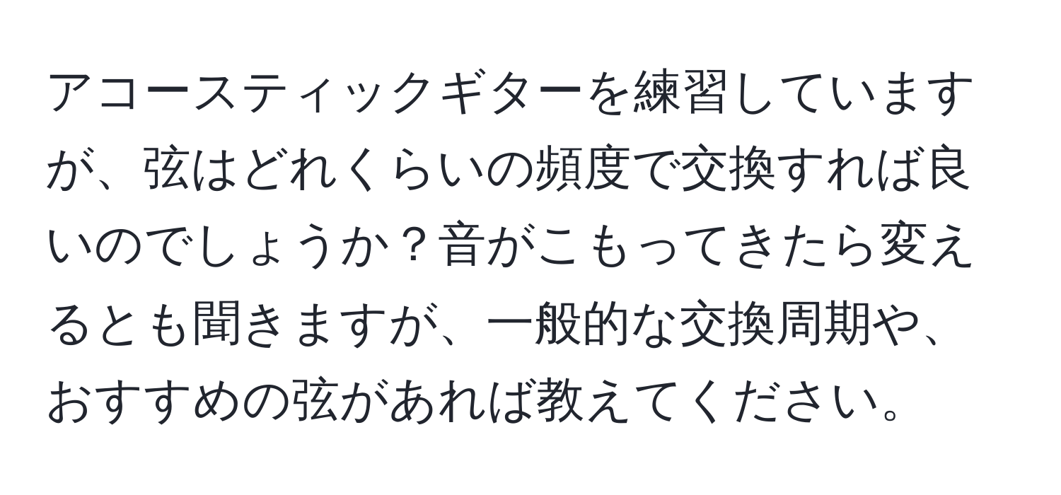 アコースティックギターを練習していますが、弦はどれくらいの頻度で交換すれば良いのでしょうか？音がこもってきたら変えるとも聞きますが、一般的な交換周期や、おすすめの弦があれば教えてください。