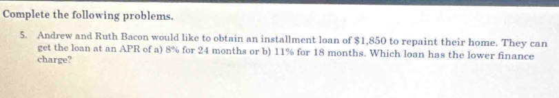 Complete the following problems. 
5. Andrew and Ruth Bacon would like to obtain an installment loan of $1,850 to repaint their home. They can 
get the loan at an APR of a) 8% for 24 months or b) 11% for 18 months. Which loan has the lower finance 
charge?