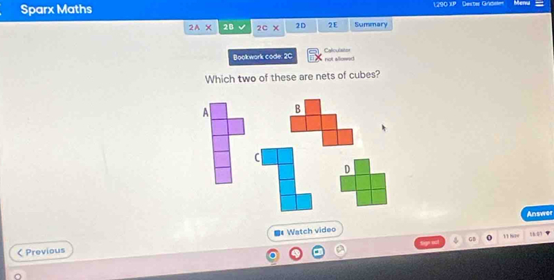 Sparx Maths 1290 XP Dester Grídeler Menu
2wedge * 2B 2c* 2D 2E Summary
Calculstor
Bookwork code 2c not allowed
Which two of these are nets of cubes?
A
B
C
D
Answer
GB 11 Nov 1601
< Previous Watch video