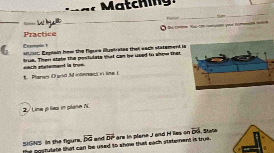 Matching. 
_ 
_ 
Fernd _thame 
Go Oelime You can camplats your hommark anlime 
Practice 
Example 1 
MUSIC Explain how the figure illustrates that each statement is 
true. Then state the postulate that can be used to show that 
each statement is true. 
1. Planes O and M intersect in line r. 
2 Line plies in plane N. 
SIGNS In the figure, overleftrightarrow DG and vector DP are in plane J and H lies on overleftrightarrow DG , State 
the postulate that can be used to show that each statement is true.
D