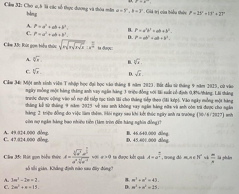 P=x^(20).
Câu 32: Cho a, b là các số thực dương và thỏa mãn a=5^x,b=3^x. Giá trị của biểu thức P=25^x+15^x+27^x
bằng
A. P=a^3+ab+b^2. B. P=a^2b^2+ab+b^2.
C. P=a^2+ab+b^3. D. P=ab^3+ab+b^2.
Câu 33: Rút gọn biểu thức sqrt(xsqrt xsqrt xsqrt x):x^(frac 11)16 ta được:
A. sqrt[4](x).
B. sqrt[6](x).
C. sqrt[8](x).
D. sqrt(x).
Câu 34: Một anh sinh viên T nhập học đại học vào tháng 8 năm 2023. Bắt đầu từ tháng 9 năm 2023, cứ vào
ngày mồng một hàng tháng anh vay ngân hàng 3 triệu đồng với lãi suất cố định 0,8%/tháng. Lãi tháng
trước được cộng vào số nợ để tiếp tục tính lãi cho tháng tiếp theo (lãi kép). Vào ngày mồng một hàng
tháng kể từ tháng 9 năm 2025 về sau anh không vay ngân hàng nữa và anh còn trả được cho ngân
hàng 2 triệu đồng do việc làm thêm. Hỏi ngay sau khi kết thúc ngày anh ra trường (30/6/2027) anh
còn nợ ngân hàng bao nhiêu tiền (làm tròn đến hàng nghìn đồng)?
A. 49.024.000 đồng. B. 46.640.000 đồng.
C. 47.024.000 đồng. D. 45.401.000 đồng.
Câu 35: Rút gọn biểu thức A=frac sqrt[3](a^5)· a^(frac 7)3a^4· sqrt[7](a^(-2)) với a>0 ta được kết quả A=a^(frac m)n , trong đó m,n∈ N^* và  m/n  là phân
số tối giản. Khẳng định nào sau đây đúng?
A. 3m^2-2n=2. B. m^2+n^2=43.
C. 2m^2+n=15. D. m^2+n^2=25.