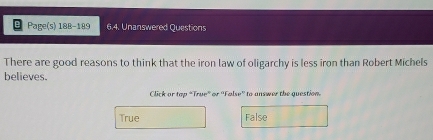 Page(s) 188-189 6.4. Unanswered Questions
There are good reasons to think that the iron law of oligarchy is less iron than Robert Michels
believes.
Click or top "True" or 'False' to answer the question
True False