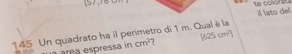 [57,70 te colorata 
il lato del 
145 Un quadrato ha il perimetro di 1 m. Qual è la 
area espressa in cm^2 2 [625cm^2]