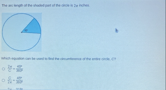 The arc length of the shaded part of the circle is 2x inches.
Which equation can be used to find the circumference of the entire circle, C?
 2π /C = 45°/360° 
 C/2π  = 45°/360° 
2-315°