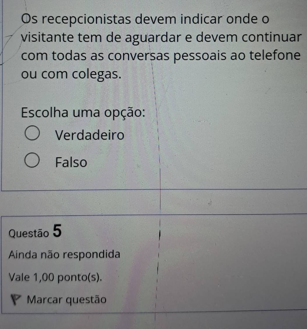 Os recepcionistas devem indicar onde o
visitante tem de aguardar e devem continuar
com todas as conversas pessoais ao telefone
ou com colegas.
Escolha uma opção:
Verdadeiro
Falso
Questão 5
Ainda não respondida
Vale 1,00 ponto(s).
Marcar questão