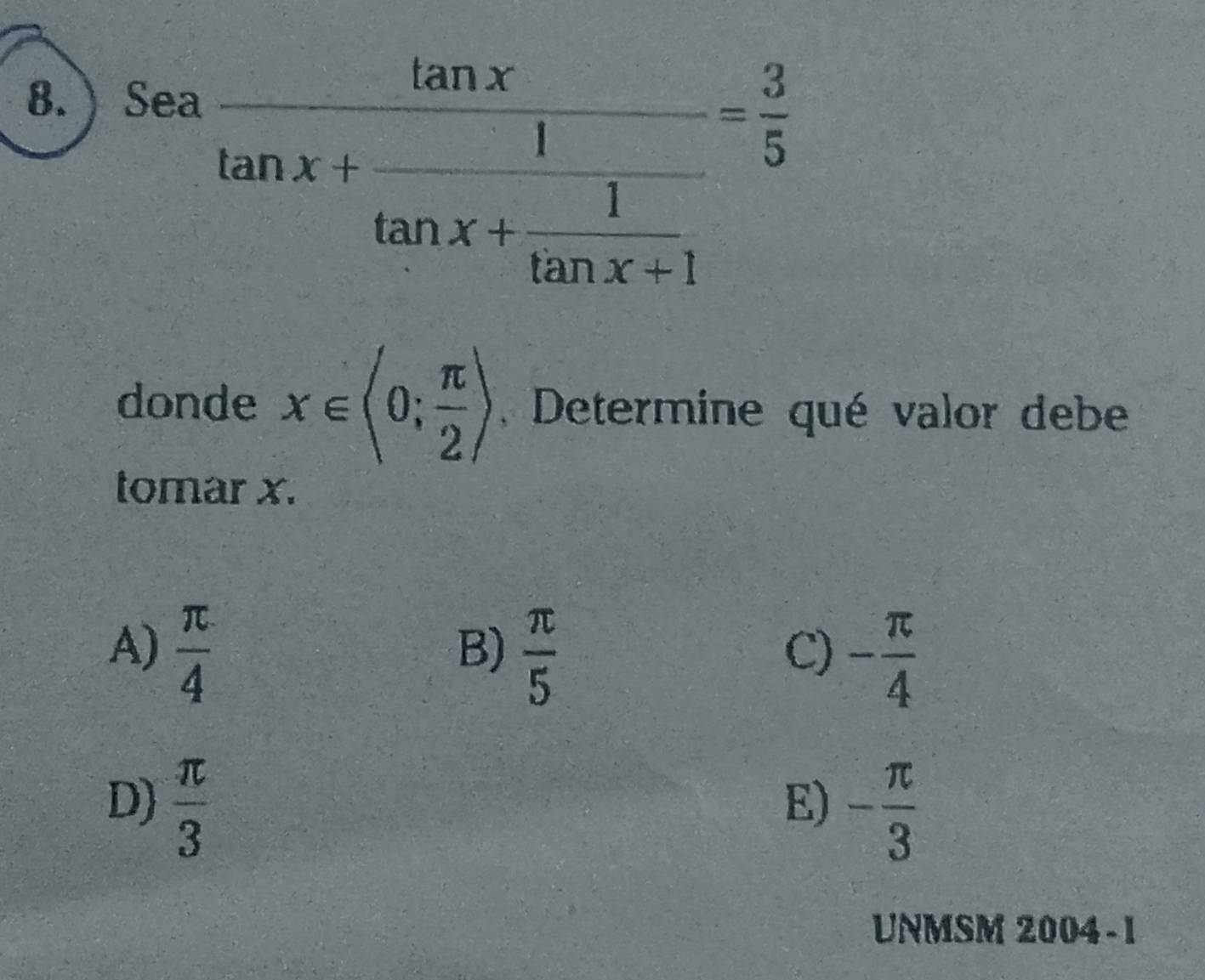 ) Sea
frac tan xtan x+frac 1tan x+ 1/tan x+1 = 3/5 
donde x∈ (0; π /2 ) , Determine qué valor debe
tomar x.
A)  π /4   π /5 
B)
C) - π /4 
D)  π /3  - π /3 
E)
UNMSM 2004-1